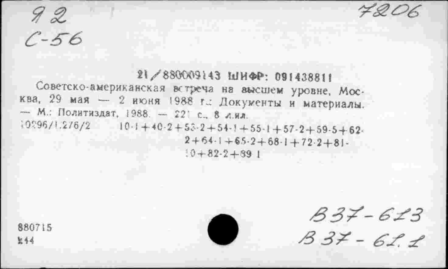 ﻿21/880009143 ШИФР: 09143881«
Советско-американская встреча на высшем уровне, Москва, 29 мая — 2 июня 1988 г.: Документы и материалы. ~ М . Политиздат. 1988 — 221 с... 8 лил
10296/1.2/6/2	10-1 +40-2 + 55-2 + 54-1 4-55-1 +57-2 + 59-5 + 62-
2 + 64-1 +65-2+ 68-1 + 72 2 + 81-
: 0 + 82-2+39 1
880715
244
£33